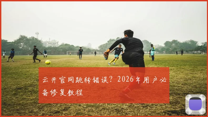 云开官网跳转错误？2026年用户必备修复教程