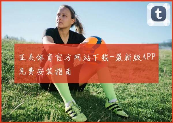 亚美体育官方网站下载-最新版APP免费安装指南