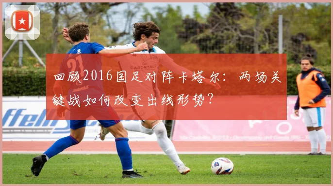 回顾2016国足对阵卡塔尔：两场关键战如何改变出线形势？