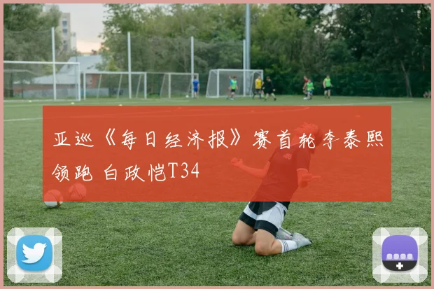 亚巡《每日经济报》赛首轮李泰熙领跑 白政恺T34